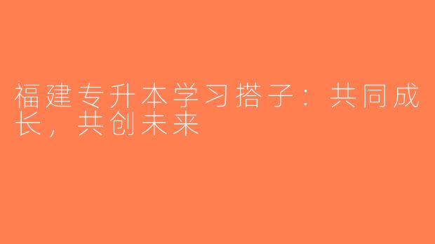 福建专升本学习搭子：共同成长，共创未来