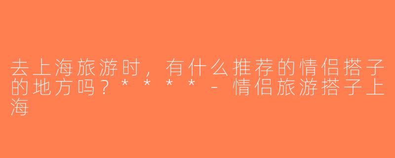 去上海旅游时，有什么推荐的情侣搭子的地方吗？****-情侣旅游搭子上海