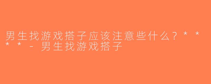 男生找游戏搭子应该注意些什么？****-男生找游戏搭子