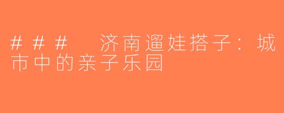 ### 济南遛娃搭子：城市中的亲子乐园