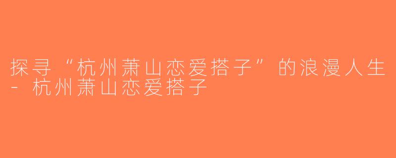 探寻“杭州萧山恋爱搭子”的浪漫人生-杭州萧山恋爱搭子