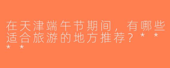 在天津端午节期间，有哪些适合旅游的地方推荐？****