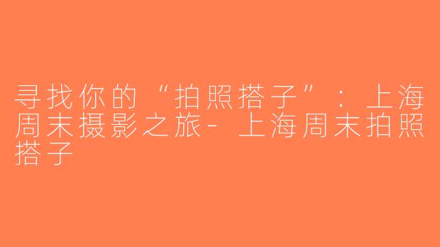 寻找你的“拍照搭子”：上海周末摄影之旅-上海周末拍照搭子