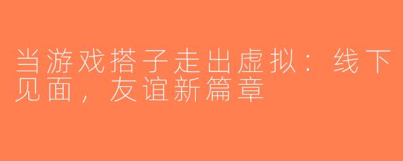 当游戏搭子走出虚拟：线下见面，友谊新篇章