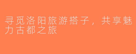 寻觅洛阳旅游搭子，共享魅力古都之旅