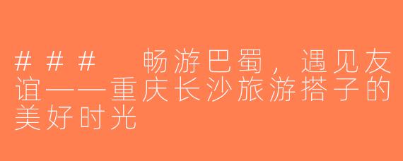### 畅游巴蜀，遇见友谊——重庆长沙旅游搭子的美好时光