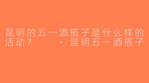 昆明的五一酒搭子是什么样的活动？  -昆明五一酒搭子