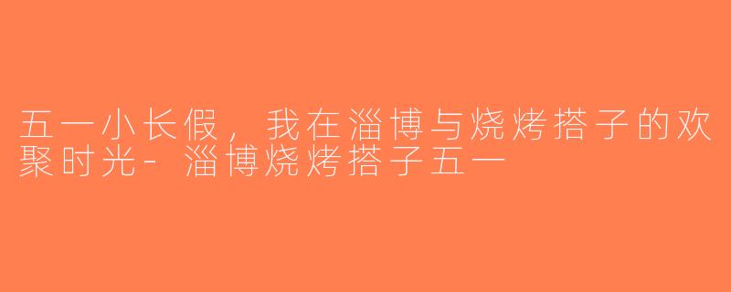 五一小长假，我在淄博与烧烤搭子的欢聚时光-淄博烧烤搭子五一