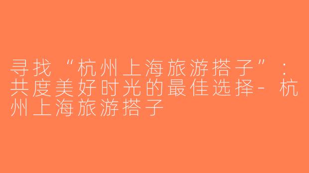 寻找“杭州上海旅游搭子”：共度美好时光的最佳选择-杭州上海旅游搭子