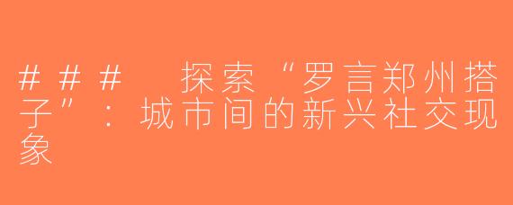 ### 探索“罗言郑州搭子”：城市间的新兴社交现象