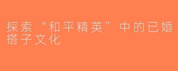 探索“和平精英”中的已婚搭子文化
