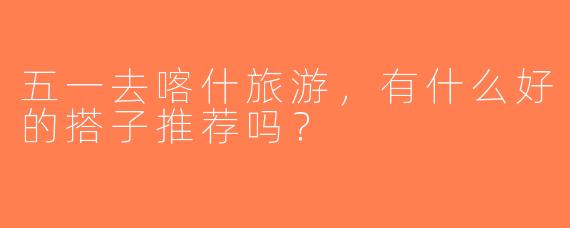 五一去喀什旅游，有什么好的搭子推荐吗？