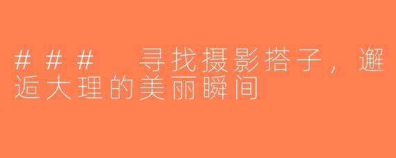 ### 寻找摄影搭子，邂逅大理的美丽瞬间