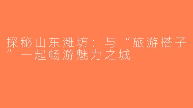 探秘山东潍坊：与“旅游搭子”一起畅游魅力之城