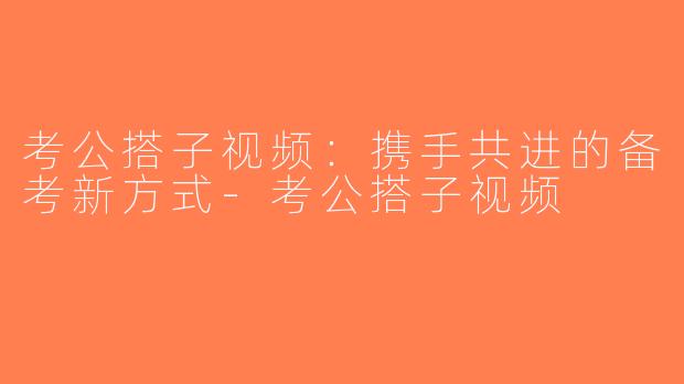 考公搭子视频：携手共进的备考新方式-考公搭子视频
