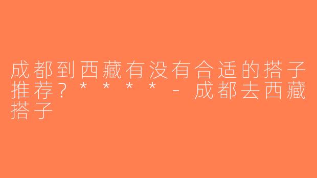 成都到西藏有没有合适的搭子推荐？****-成都去西藏搭子