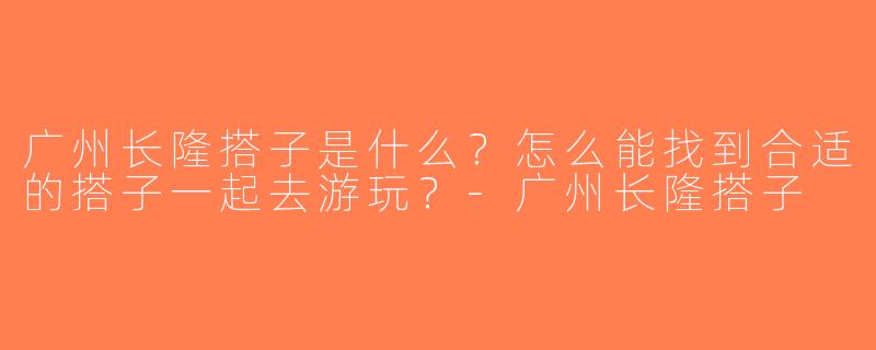 广州长隆搭子是什么？怎么能找到合适的搭子一起去游玩？-广州长隆搭子