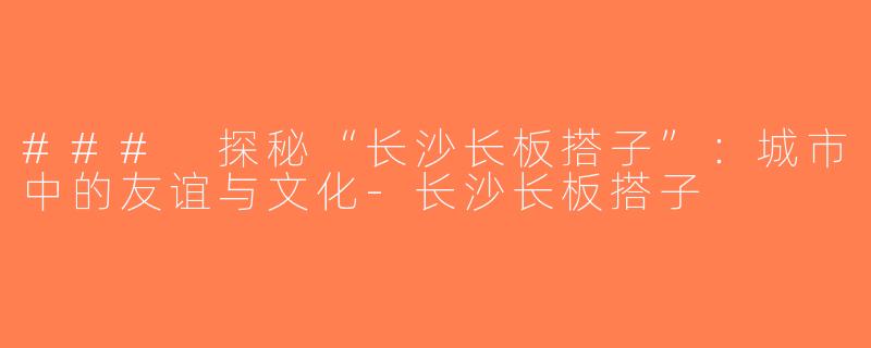 ### 探秘“长沙长板搭子”：城市中的友谊与文化-长沙长板搭子