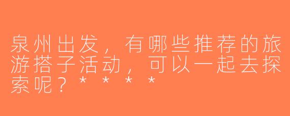 泉州出发，有哪些推荐的旅游搭子活动，可以一起去探索呢？****