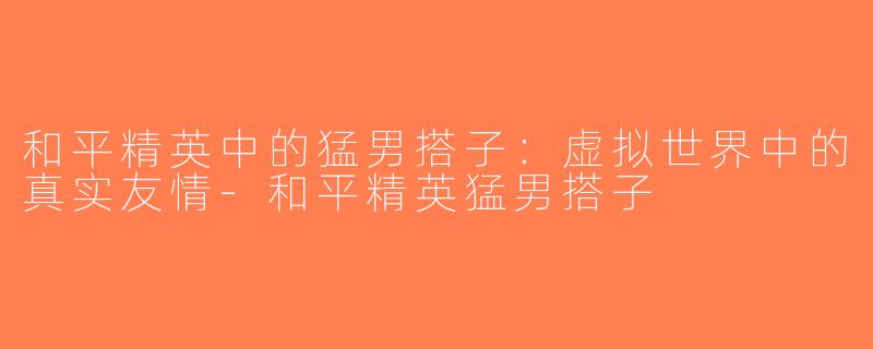 和平精英中的猛男搭子：虚拟世界中的真实友情-和平精英猛男搭子