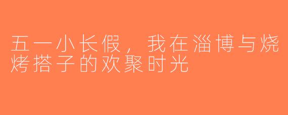 五一小长假，我在淄博与烧烤搭子的欢聚时光