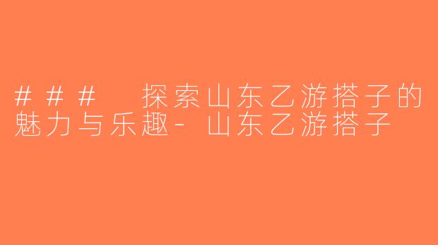 ### 探索山东乙游搭子的魅力与乐趣-山东乙游搭子