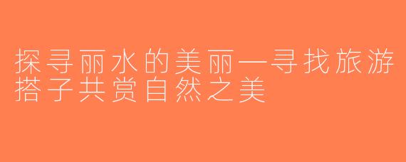 探寻丽水的美丽—寻找旅游搭子共赏自然之美