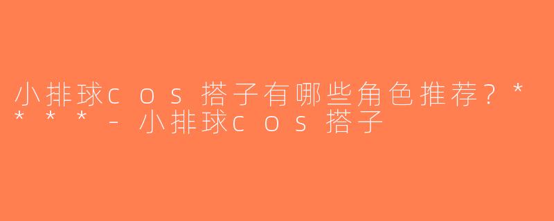 小排球cos搭子有哪些角色推荐？****-小排球cos搭子