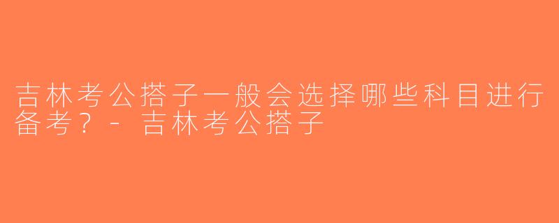 吉林考公搭子一般会选择哪些科目进行备考？-吉林考公搭子