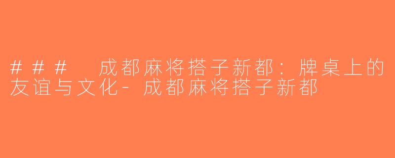 ### 成都麻将搭子新都：牌桌上的友谊与文化-成都麻将搭子新都