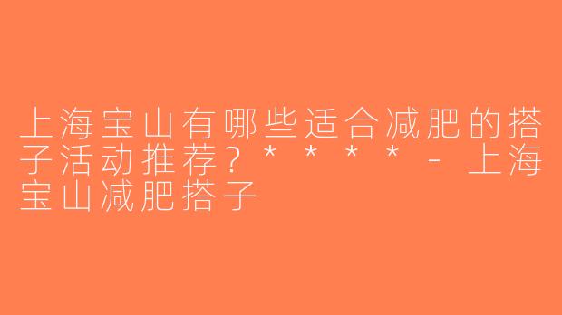 上海宝山有哪些适合减肥的搭子活动推荐？****-上海宝山减肥搭子