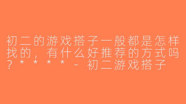 初二的游戏搭子一般都是怎样找的，有什么好推荐的方式吗？****-初二游戏搭子