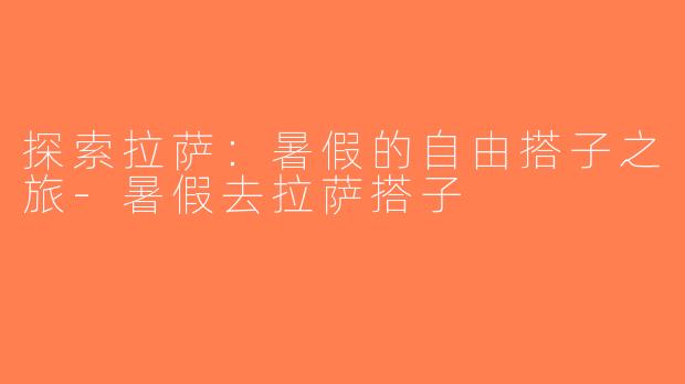 探索拉萨：暑假的自由搭子之旅-暑假去拉萨搭子