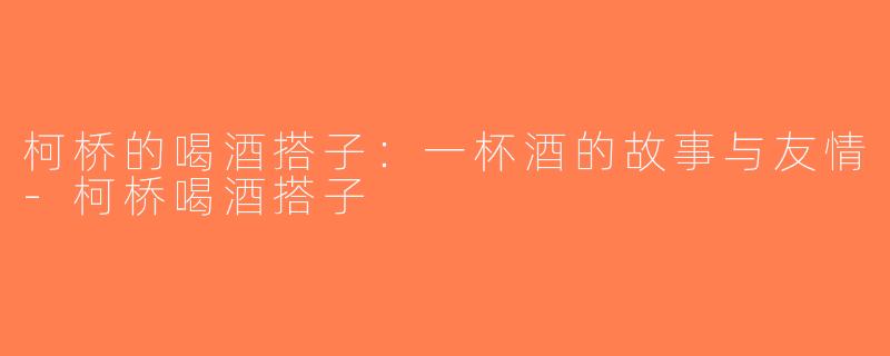 柯桥的喝酒搭子：一杯酒的故事与友情-柯桥喝酒搭子