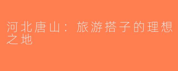 河北唐山：旅游搭子的理想之地