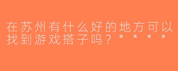 在苏州有什么好的地方可以找到游戏搭子吗？****