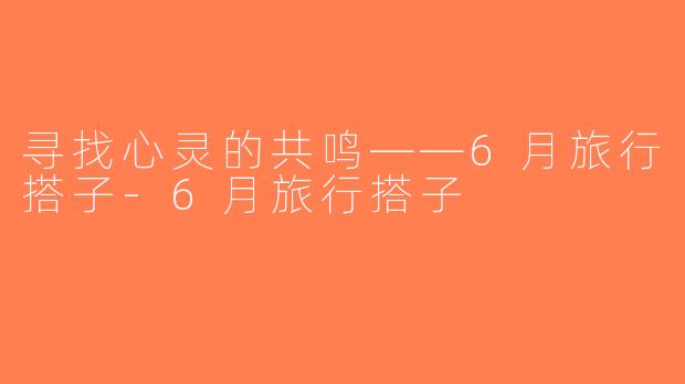 寻找心灵的共鸣——6月旅行搭子-6月旅行搭子