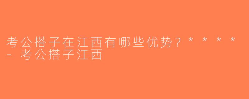 考公搭子在江西有哪些优势？****-考公搭子江西