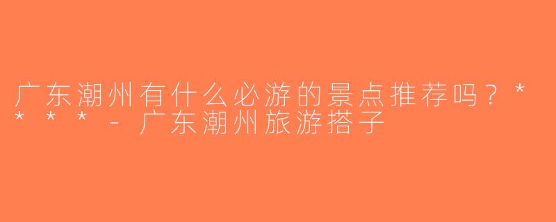 广东潮州有什么必游的景点推荐吗？****-广东潮州旅游搭子