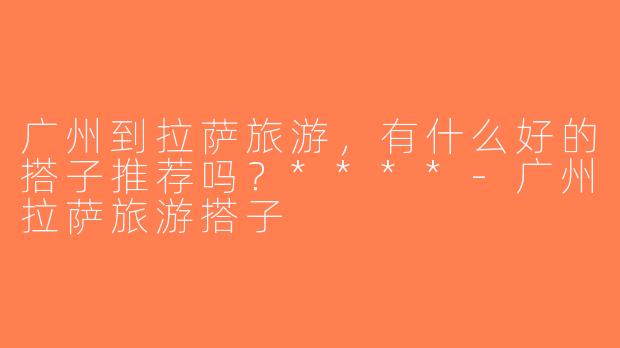 广州到拉萨旅游，有什么好的搭子推荐吗？****-广州拉萨旅游搭子