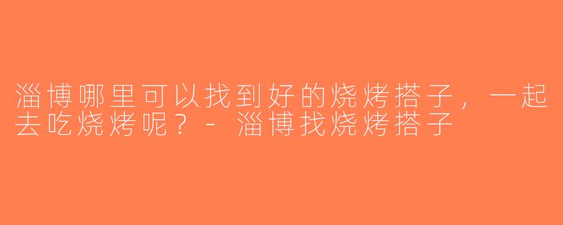淄博哪里可以找到好的烧烤搭子，一起去吃烧烤呢？-淄博找烧烤搭子