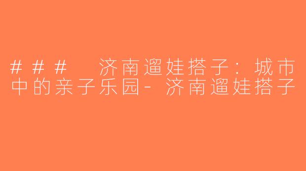 ### 济南遛娃搭子：城市中的亲子乐园-济南遛娃搭子