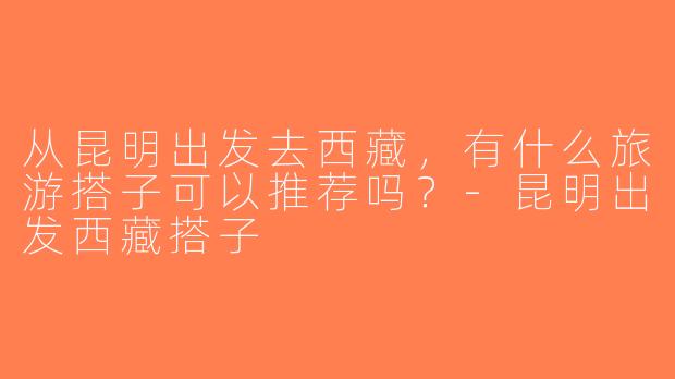 从昆明出发去西藏，有什么旅游搭子可以推荐吗？-昆明出发西藏搭子