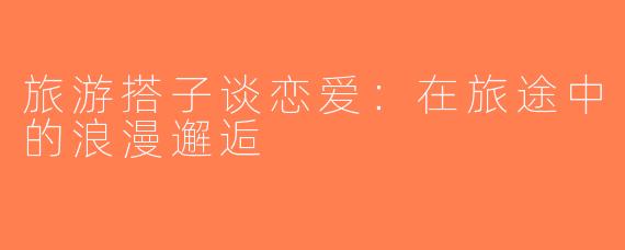 旅游搭子谈恋爱：在旅途中的浪漫邂逅