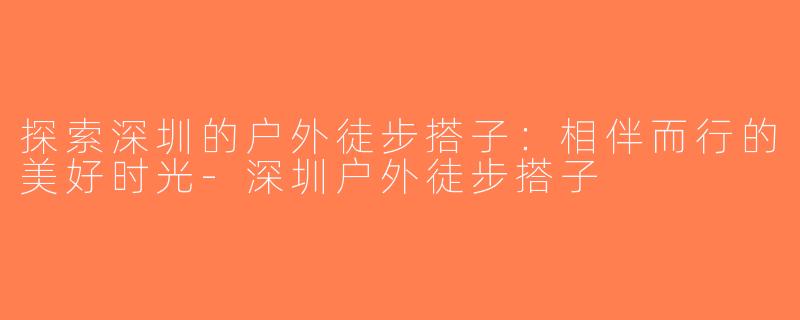 探索深圳的户外徒步搭子：相伴而行的美好时光-深圳户外徒步搭子