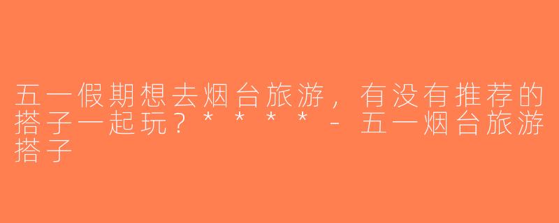 五一假期想去烟台旅游，有没有推荐的搭子一起玩？****-五一烟台旅游搭子