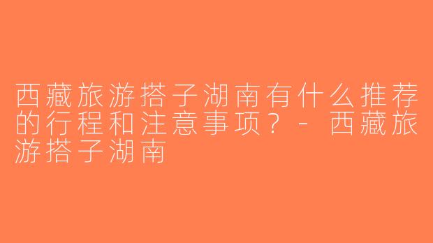西藏旅游搭子湖南有什么推荐的行程和注意事项？-西藏旅游搭子湖南