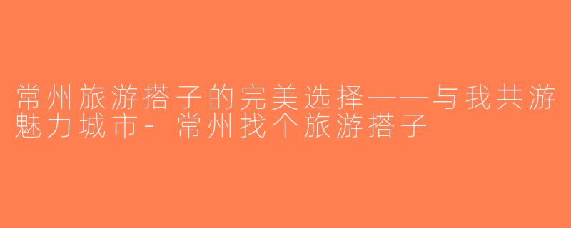 常州旅游搭子的完美选择——与我共游魅力城市-常州找个旅游搭子