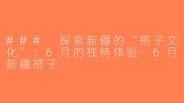 ### 探索新疆的“搭子文化”：6月的独特体验-6月新疆搭子