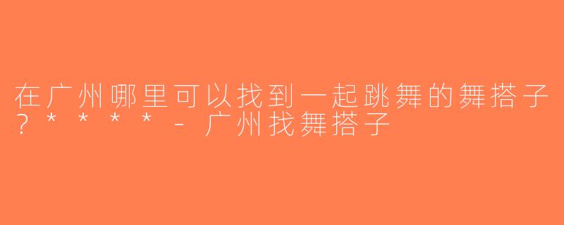 在广州哪里可以找到一起跳舞的舞搭子？****-广州找舞搭子